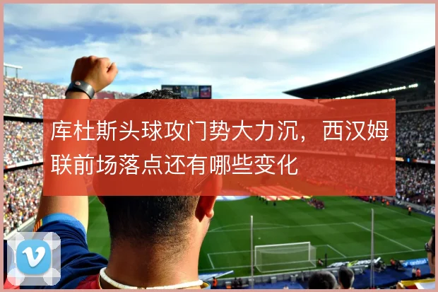 库杜斯头球攻门势大力沉，西汉姆联前场落点还有哪些变化