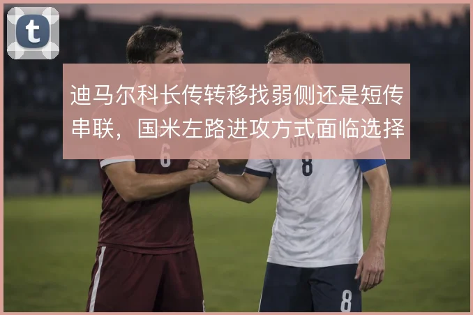 迪马尔科长传转移找弱侧还是短传串联,国米左路进攻方式面临选择