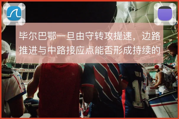 毕尔巴鄂一旦由守转攻提速，边路推进与中路接应点能否形成持续的纵向威胁