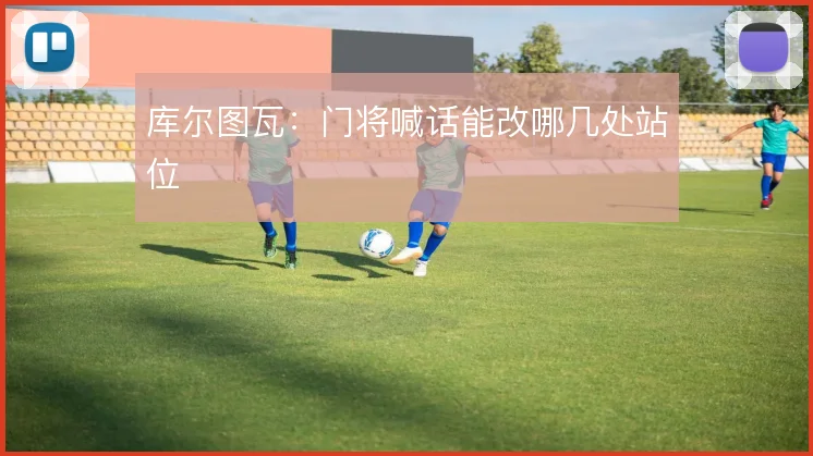 库尔图瓦:门将喊话能改哪几处站位