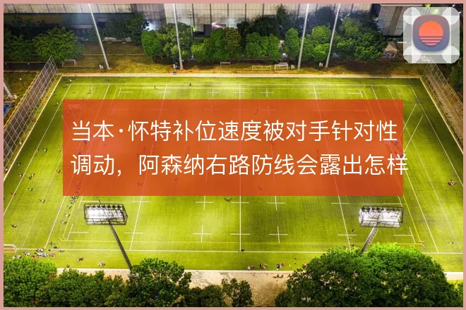 当本·怀特补位速度被对手针对性调动，阿森纳右路防线会露出怎样的破绽