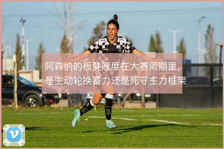 阿森纳的板凳厚度在大赛周期里，是主动轮换蓄力还是死守主力框架