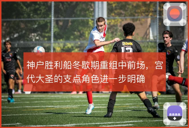 神户胜利船冬歇期重组中前场，宫代大圣的支点角色进一步明确