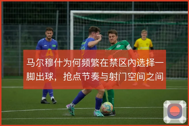 马尔穆什为何频繁在禁区內选择一脚出球，抢点节奏与射门空间之间的权衡