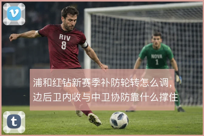 浦和红钻新赛季补防轮转怎么调，边后卫内收与中卫协防靠什么撑住
