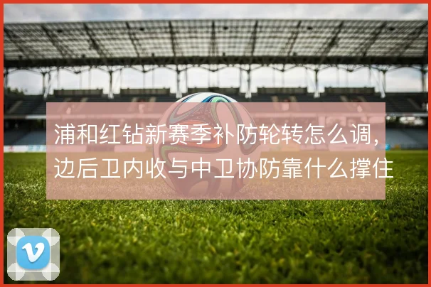 浦和红钻新赛季补防轮转怎么调，边后卫内收与中卫协防靠什么撑住