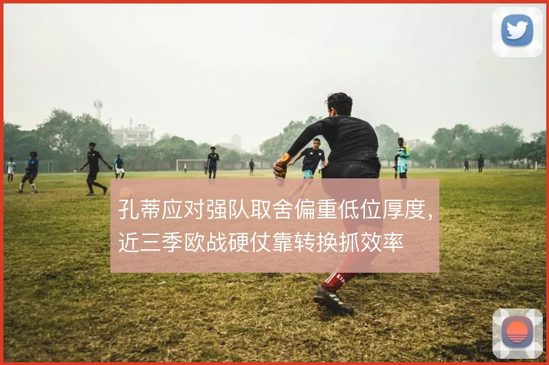孔蒂应对强队取舍偏重低位厚度,近三季欧战硬仗靠转换抓效率