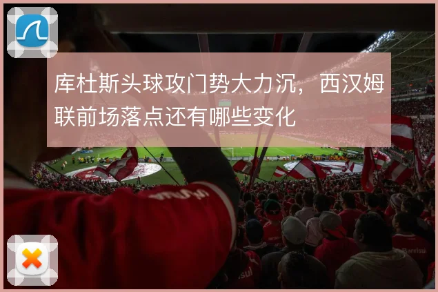 库杜斯头球攻门势大力沉，西汉姆联前场落点还有哪些变化