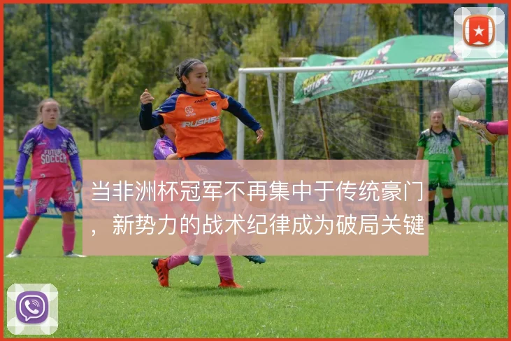 当非洲杯冠军不再集中于传统豪门,新势力的战术纪律成为破局关键