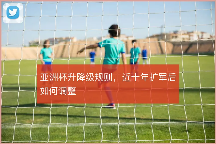 亚洲杯升降级规则，近十年扩军后如何调整