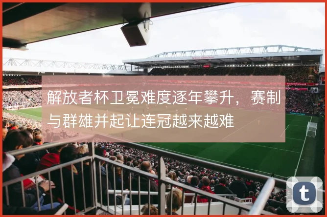 解放者杯卫冕难度逐年攀升，赛制与群雄并起让连冠越来越难