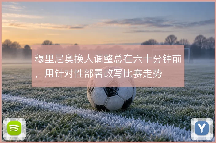 穆里尼奥换人调整总在六十分钟前,用针对性部署改写比赛走势