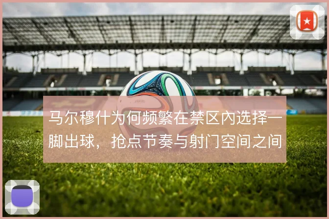 马尔穆什为何频繁在禁区內选择一脚出球，抢点节奏与射门空间之间的权衡