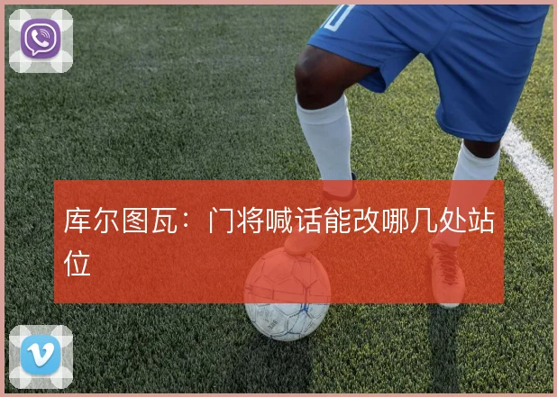 库尔图瓦：门将喊话能改哪几处站位