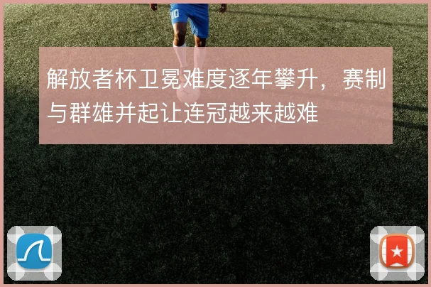 解放者杯卫冕难度逐年攀升，赛制与群雄并起让连冠越来越难
