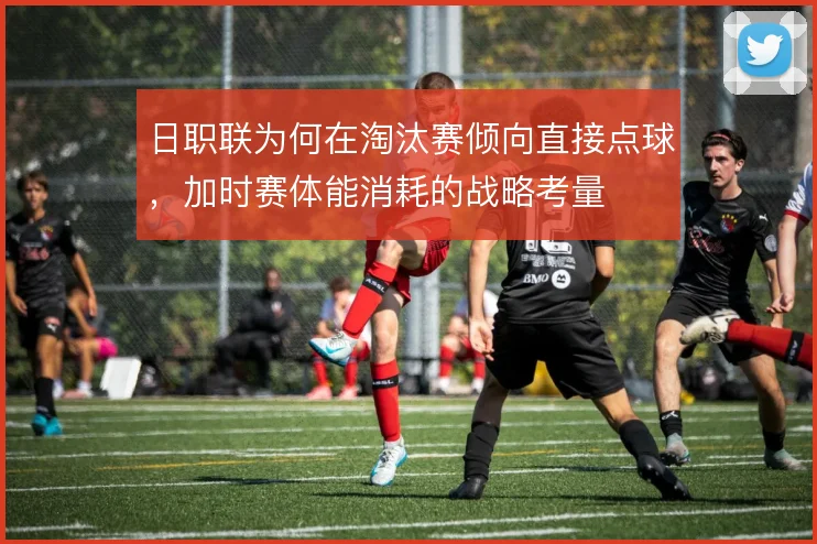 日职联为何在淘汰赛倾向直接点球，加时赛体能消耗的战略考量