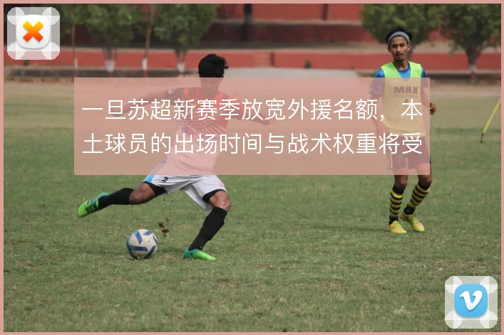 一旦苏超新赛季放宽外援名额，本土球员的出场时间与战术权重将受挤压