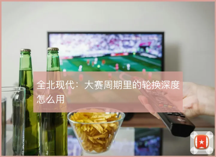全北现代:大赛周期里的轮换深度怎么用