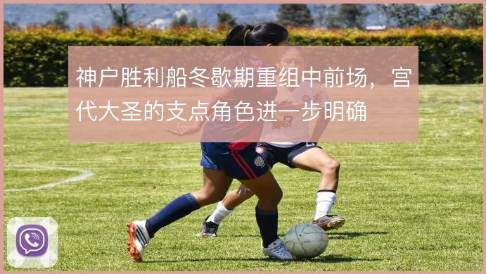 神户胜利船冬歇期重组中前场，宫代大圣的支点角色进一步明确